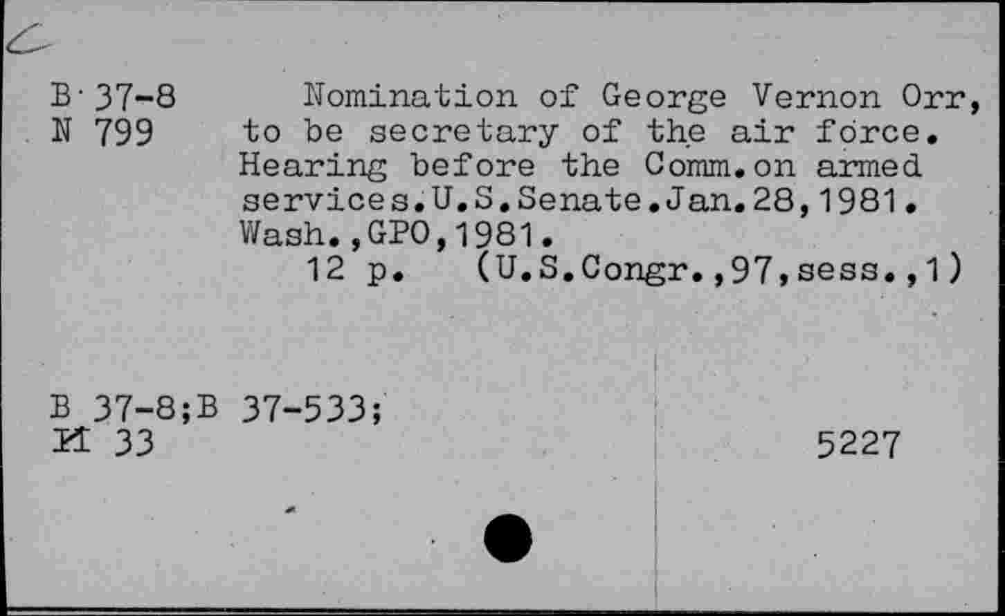 ﻿B-37-8
N 799
Nomination of George Vernon Orr, to be secretary of the air force. Hearing before the Comm.on armed services.U.S.Senate.Jan.28,1981• Wash.,GPO,1981.
12 p. (U.S.Congr.,97»sess.,1)
B 37-8;B 37-533; H 33
5227